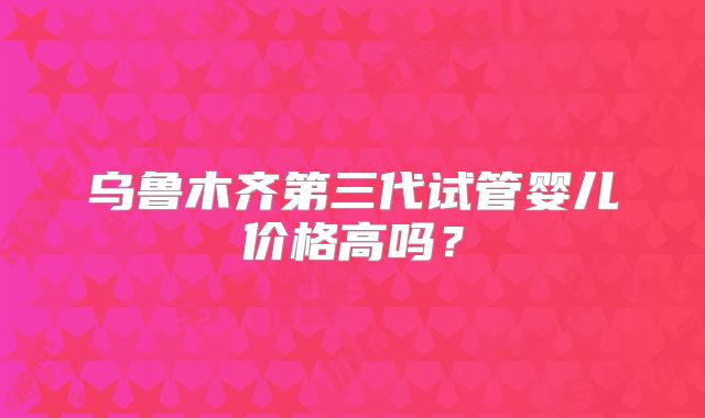 乌鲁木齐第三代试管婴儿价格高吗?