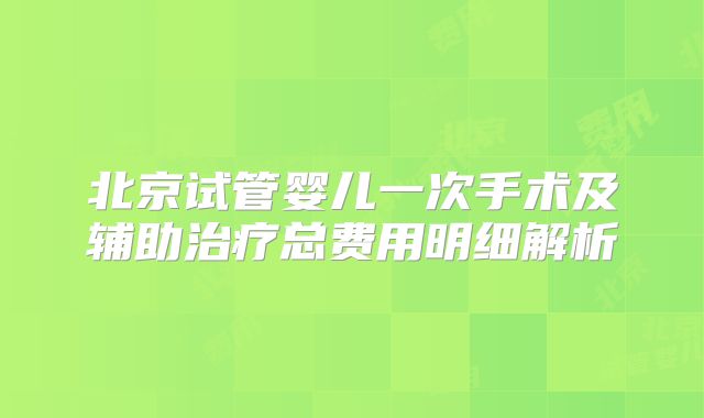北京试管婴儿一次手术及辅助治疗总费用明细解析