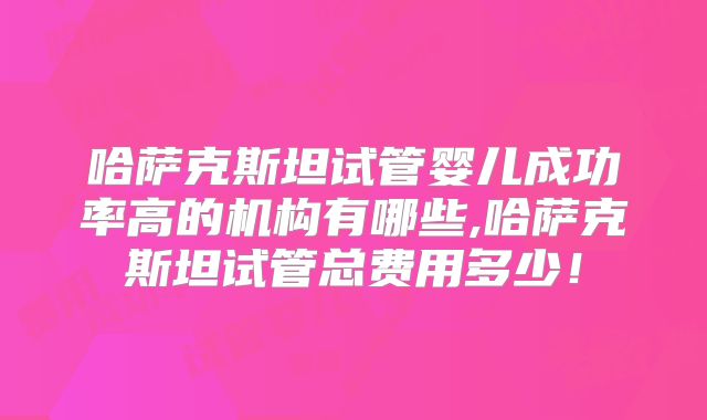 哈萨克斯坦试管婴儿成功率高的机构有哪些,哈萨克斯坦试管总费用多少!