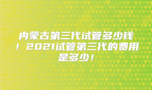 内蒙古第三代试管多少钱！2021试管第三代的费用是多少！