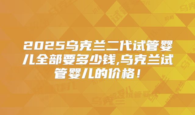 2025乌克兰二代试管婴儿全部要多少钱,乌克兰试管婴儿的价格！