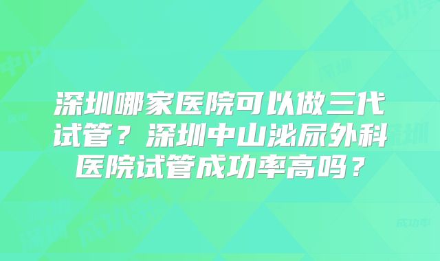 深圳哪家医院可以做三代试管?深圳中山泌尿外科医院试管成功率高吗?