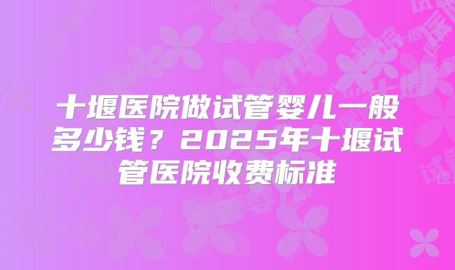十堰医院做试管婴儿一般多少钱?2025年十堰试管医院收费标准