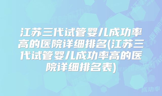 江苏三代试管婴儿成功率高的医院详细排名(江苏三代试管婴儿成功率高的医院详细排名表)