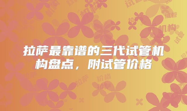 拉萨最靠谱的三代试管机构盘点，附试管价格