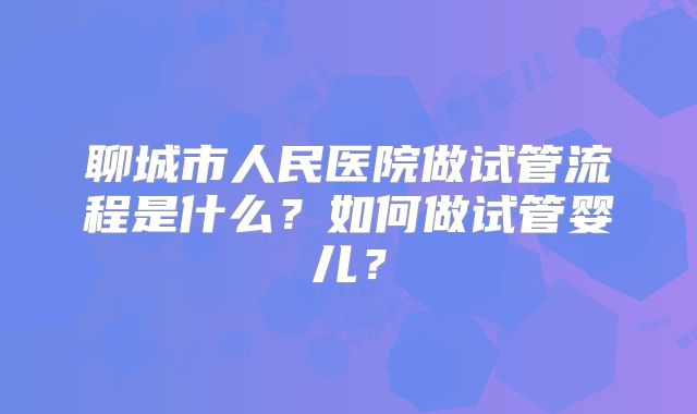 聊城市人民医院做试管流程是什么?如何做试管婴儿?