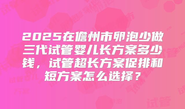 2025在儋州市卵泡少做三代试管婴儿长方案多少钱,试管超长方案促排和短方案怎么选择?