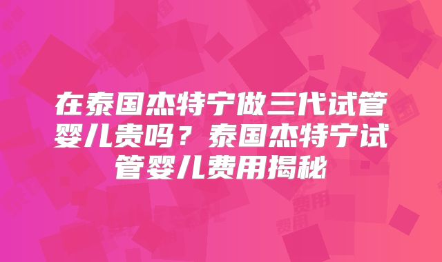 在泰国杰特宁做三代试管婴儿贵吗？泰国杰特宁试管婴儿费用揭秘