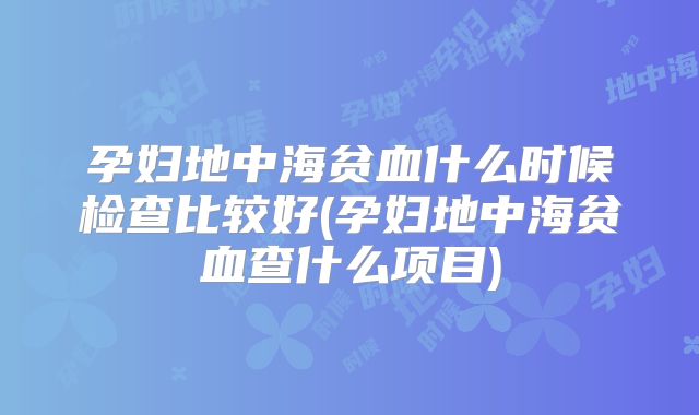 孕妇地中海贫血什么时候检查比较好(孕妇地中海贫血查什么项目)