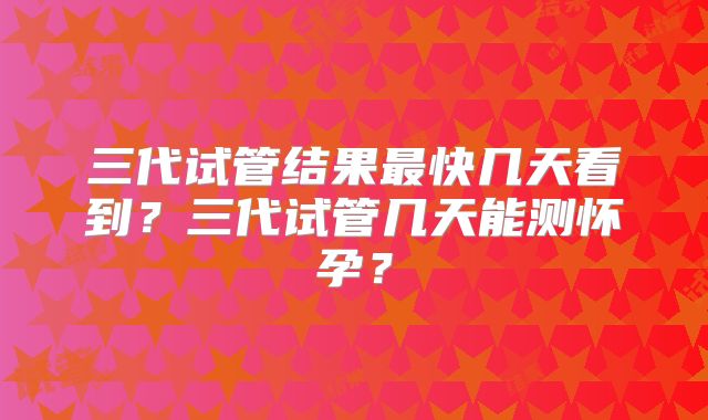三代试管结果最快几天看到？三代试管几天能测怀孕？