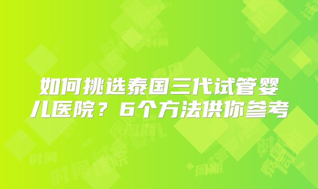 如何挑选泰国三代试管婴儿医院？6个方法供你参考