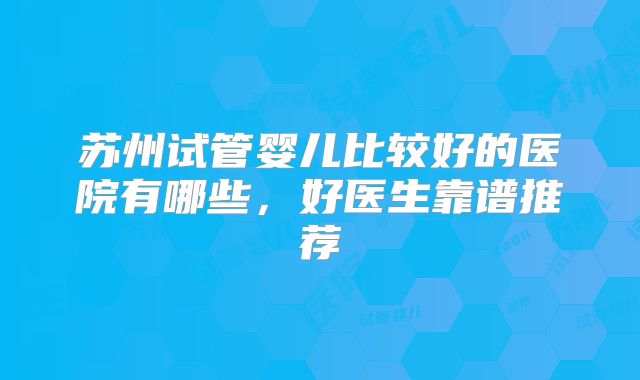 苏州试管婴儿比较好的医院有哪些,好医生靠谱推荐