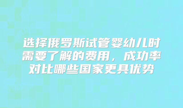 选择俄罗斯试管婴幼儿时需要了解的费用，成功率对比哪些国家更具优势