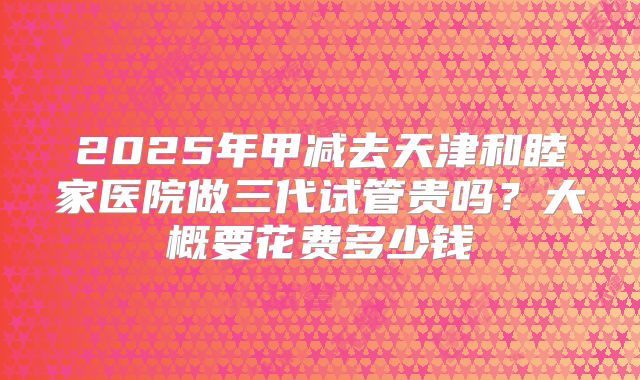 2025年甲减去天津和睦家医院做三代试管贵吗?大概要花费多少钱
