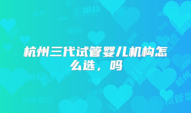 杭州三代试管婴儿机构怎么选，吗
