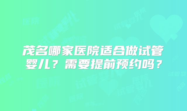 茂名哪家医院适合做试管婴儿？需要提前预约吗？