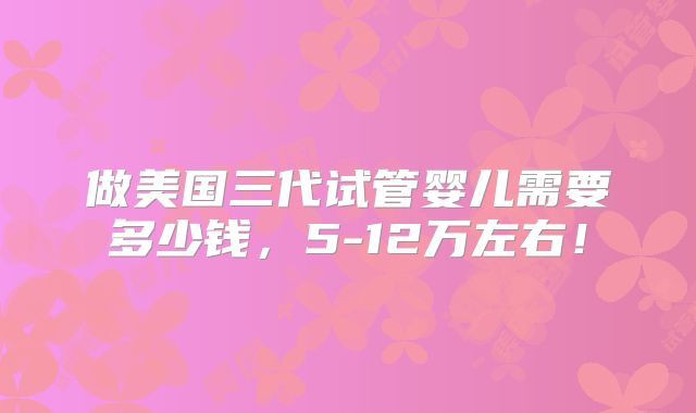 做美国三代试管婴儿需要多少钱,5-12万左右!