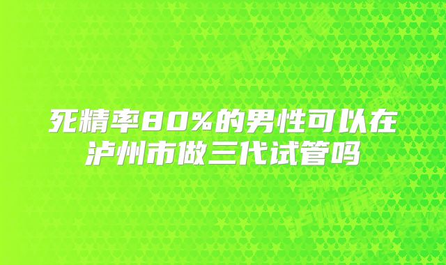 死精率80%的男性可以在泸州市做三代试管吗