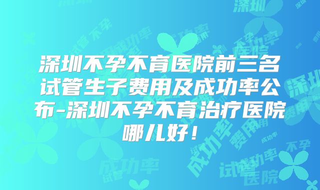深圳不孕不育医院前三名试管生子费用及成功率公布-深圳不孕不育治疗医院哪儿好！