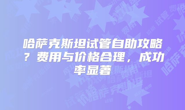 哈萨克斯坦试管自助攻略?费用与价格合理,成功率显著