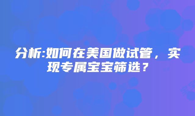 分析:如何在美国做试管，实现专属宝宝筛选？