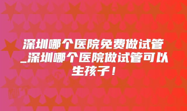 深圳哪个医院免费做试管_深圳哪个医院做试管可以生孩子!