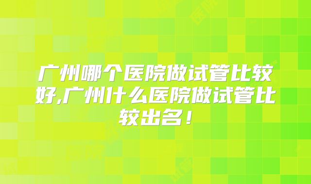 广州哪个医院做试管比较好,广州什么医院做试管比较出名！