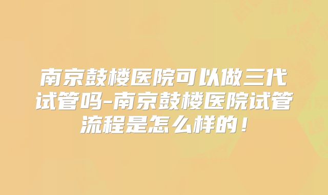 南京鼓楼医院可以做三代试管吗-南京鼓楼医院试管流程是怎么样的!