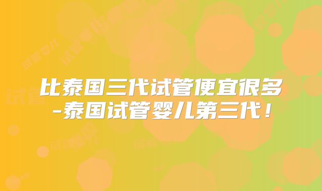比泰国三代试管便宜很多-泰国试管婴儿第三代！