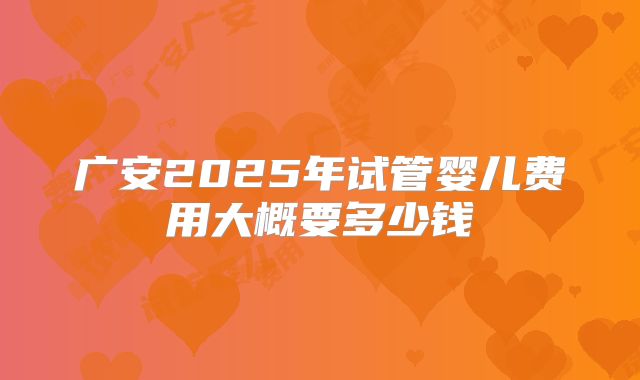广安2025年试管婴儿费用大概要多少钱