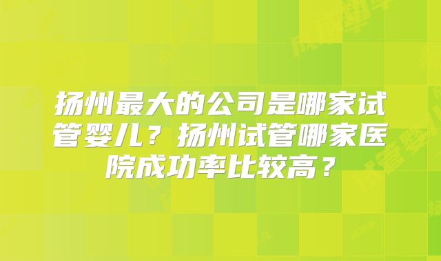 扬州最大的公司是哪家试管婴儿?扬州试管哪家医院成功率比较高?