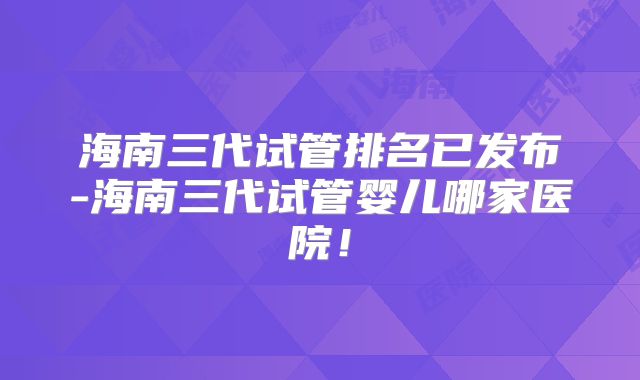海南三代试管排名已发布-海南三代试管婴儿哪家医院！