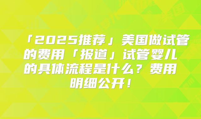「2025推荐」美国做试管的费用「报道」试管婴儿的具体流程是什么？费用明细公开！
