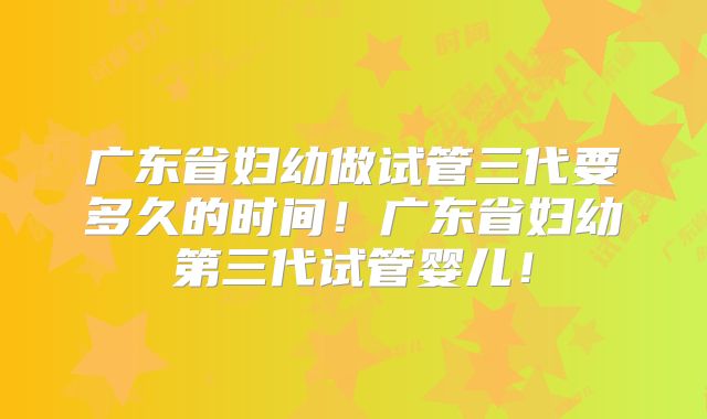 广东省妇幼做试管三代要多久的时间！广东省妇幼第三代试管婴儿！