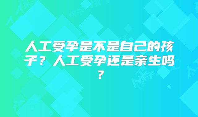 人工受孕是不是自己的孩子？人工受孕还是亲生吗？