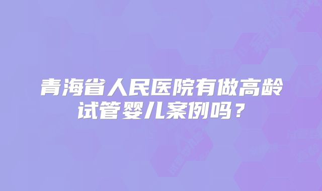 青海省人民医院有做高龄试管婴儿案例吗?