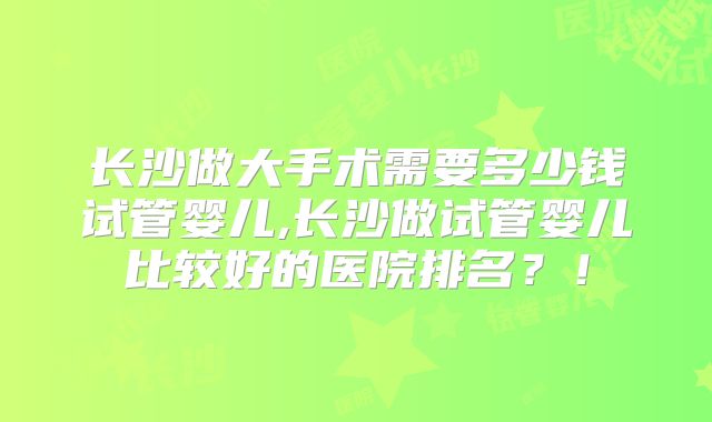 长沙做大手术需要多少钱试管婴儿,长沙做试管婴儿比较好的医院排名？！