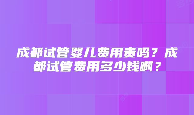 成都试管婴儿费用贵吗？成都试管费用多少钱啊？
