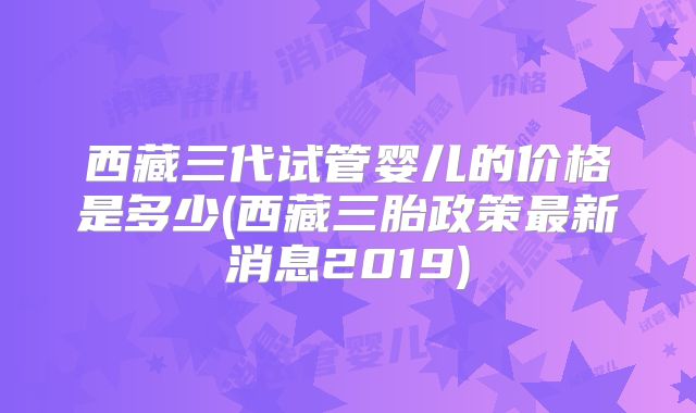 西藏三代试管婴儿的价格是多少(西藏三胎政策最新消息2019)