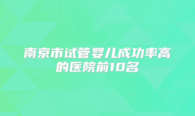 南京市试管婴儿成功率高的医院前10名