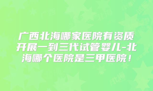 广西北海哪家医院有资质开展一到三代试管婴儿-北海哪个医院是三甲医院!