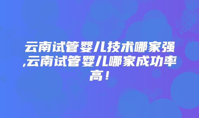 云南试管婴儿技术哪家强,云南试管婴儿哪家成功率高!