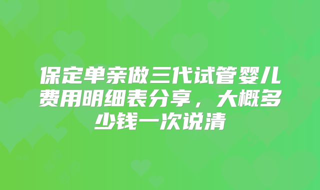 保定单亲做三代试管婴儿费用明细表分享,大概多少钱一次说清