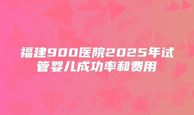 福建900医院2025年试管婴儿成功率和费用