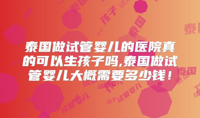 泰国做试管婴儿的医院真的可以生孩子吗,泰国做试管婴儿大概需要多少钱!