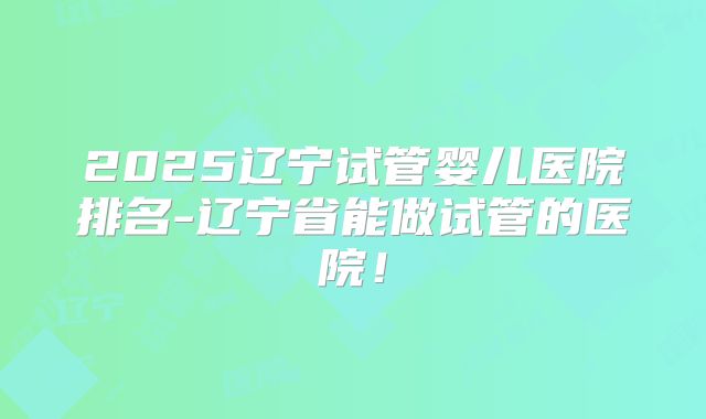 2025辽宁试管婴儿医院排名-辽宁省能做试管的医院！