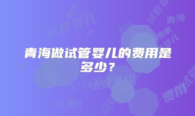 青海做试管婴儿的费用是多少?