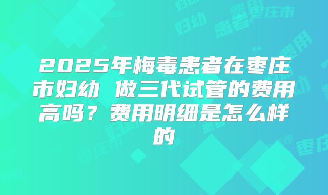 2025年梅毒患者在枣庄市妇幼 做三代试管的费用高吗?费用明细是怎么样的