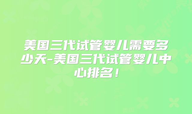 美国三代试管婴儿需要多少天-美国三代试管婴儿中心排名!