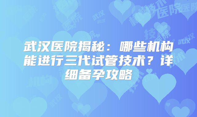 武汉医院揭秘：哪些机构能进行三代试管技术？详细备孕攻略